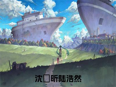 沈玥昕陆浩然（沈玥昕陆浩然全章节完整版）免费阅读-沈玥昕陆浩然全文无删减阅读