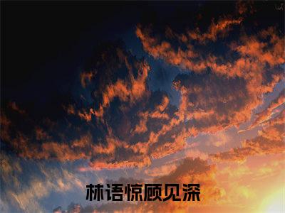 林语惊顾见深新上热文小说（林语惊顾见深）讲的是什么-林语惊顾见深全文完整版免费阅读