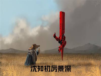 沈知初厉景深（沈知初厉景深）最后结局如何-最火热点小说沈知初厉景深最新更新