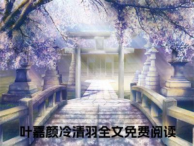 叶嘉颜冷清羽全文免费阅读无弹窗大结局_ 叶嘉颜冷清羽在线阅读无弹窗