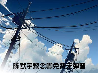 陈默宇黎念卿全文免费在线阅读_（陈默宇黎念卿免费阅读无弹窗）陈默宇黎念卿全文免费完结版阅读
