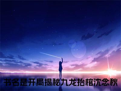 开局揭秘九龙抬棺沈念秋（开局揭秘九龙抬棺沈念秋）小说全文无删减-开局揭秘九龙抬棺沈念秋小说免费阅读大结局