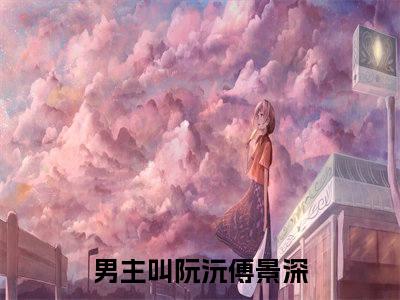 新上热文阮沅傅景深-阮沅傅景深在线阅读的小说完整版