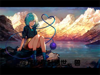 冷月汐（穿到兽世，兽夫大佬们争着宠）笔趣阁免费小说_冷月汐笔趣阁最新章节穿到兽世，兽夫大佬们争着宠免费在线阅读大结局