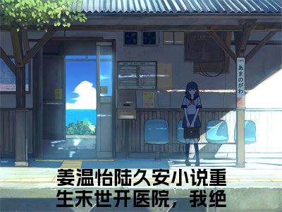 （重生末世开医院，我绝不圣母！）全文免费阅读无弹窗大结局_（姜温怡陆久安全文免费）重生末世开医院，我绝不圣母！小说最新章节列表_笔趣阁