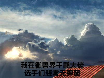我在御兽界干翻大佬选手们裴雾（我在御兽界干翻大佬选手们裴雾 ）全文免费阅读_我在御兽界干翻大佬选手们裴雾言诺诺，井傅宸 小说最新章节列表笔趣阁