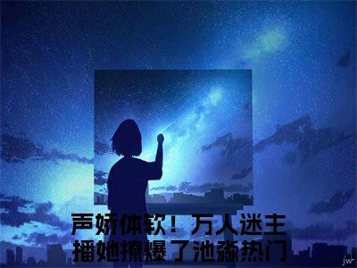 声娇体软！万人迷主播她撩爆了池淼全文免费阅读-小说声娇体软！万人迷主播她撩爆了池淼大结