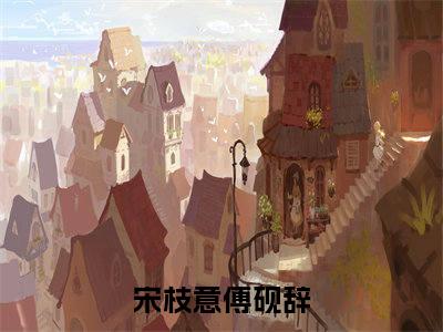高赞小说宋枝意傅砚辞（宋枝意傅砚辞小说免费阅读）完结阅读_宋枝意傅砚辞小说免费阅读免费看全文