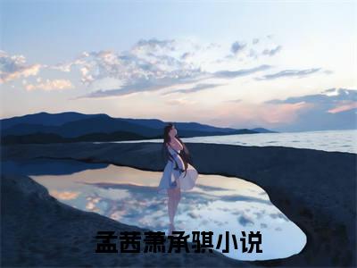 孟茜萧承骐小说全文免费阅读（孟茜萧承骐）全文免费阅读无弹窗大结局_(孟茜萧承骐)孟茜萧承骐小说免费阅读无弹窗最新章节列表_笔趣阁（孟茜萧承骐）