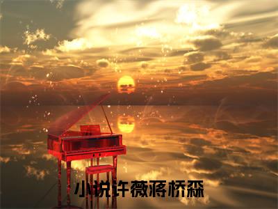 许薇蒋桥森（修仙大佬一抬眸，禁欲总裁宠上天）全文免费阅读无弹窗大结局_（修仙大佬一抬眸，禁欲总裁宠上天）免费阅读无弹窗最新章节列表