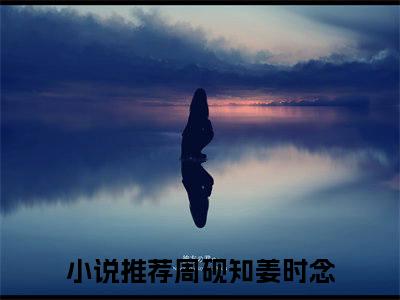 周砚知姜时念全文免费阅读无弹窗大结局-周砚知姜时念(周砚知姜时念小说)最新章节-笔趣阁