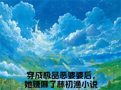 主角是《穿成极品恶婆婆后，她赚麻了林初渔》的小说强推-爱情小说免费阅读-穿成极品恶婆婆后，她赚麻了林初渔