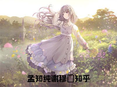 孟知纯谢穆柊小说（孟知纯谢穆柊全文完整版免费阅读）_孟知纯谢穆柊小说免费最新章节列表_笔趣阁