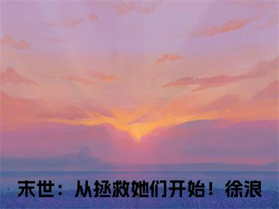末世：从拯救她们开始！徐浪小说免费阅读无弹窗大结局-末世：从拯救她们开始！徐浪（末世：从拯救她们开始！徐浪）小说全文阅读