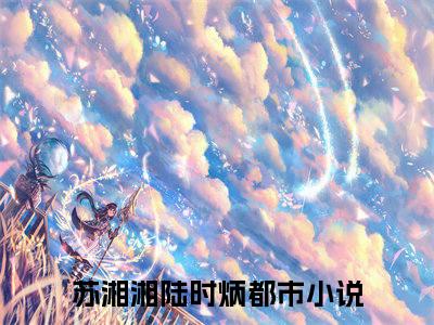 苏湘湘陆时炳（苏湘湘陆时炳）全文免费阅读无弹窗大结局_ (苏湘湘陆时炳小说全文免费阅读)最新章节列表_笔趣阁
