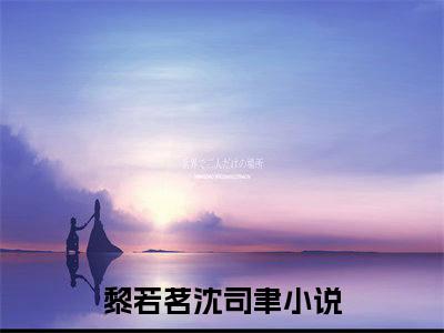 黎若茗沈司聿（黎若茗沈司聿）小说全文免费阅读-黎若茗沈司聿在线阅读的小说完整版