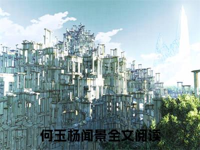 何玉杨闻景(何玉杨闻景)抖音热推小说全集无删减，何玉杨闻景小说在线免费阅读大结局