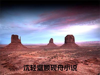 沈轻烟顾砚舟小说(沈轻烟顾砚舟)免费阅读无弹窗，小说名字是：沈轻烟顾砚舟的小说在线阅读无删减