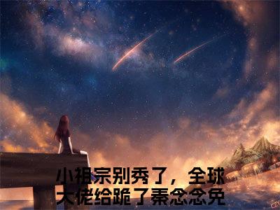 小祖宗别秀了，全球大佬给跪了秦念念全文免费阅读大结局_小祖宗别秀了，全球大佬给跪了秦念念已完结全集小祖宗别秀了，全球大佬给跪了秦念念大结局小说
