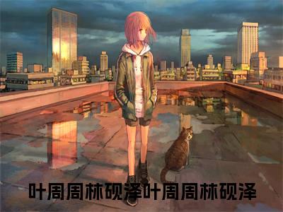 叶周周林砚泽小说在线阅读全文无弹窗_叶周周林砚泽小说最新全文完整无删减版