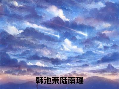 韩池茉陆南瑾（韩池茉陆南瑾免费阅读无弹窗）韩池茉陆南瑾最新章节列表_笔趣阁