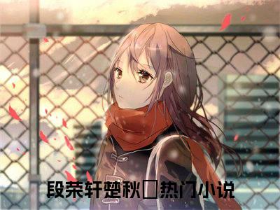 段荣轩楚秋玥（段荣轩楚秋玥）全文小说完整版-（段荣轩楚秋玥）段荣轩楚秋玥全文无删减免费阅读