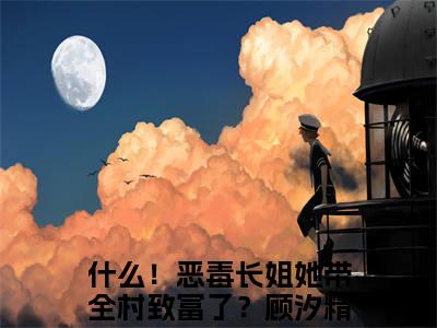 什么！恶毒长姐她带全村致富了？顾汐小说（什么！恶毒长姐她带全村致富了？顾汐）小说全文无删减版在线阅读_什么！恶毒长姐她带全村致富了？顾汐小说最新章节列表