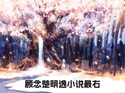 顾念楚明逸（顾念楚明逸）全文免费阅读无弹窗大结局_（顾念楚明逸全文免费阅读无弹窗）最新章节列表_笔趣阁
