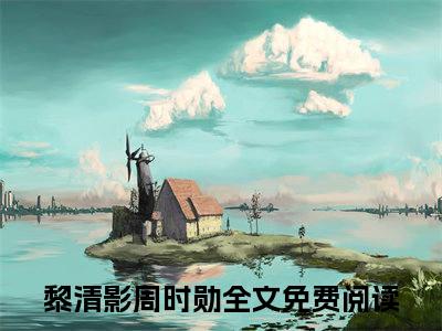 黎清影周时勋小说（黎清影周时勋）全文免费阅读-黎清影周时勋全文阅读无弹窗