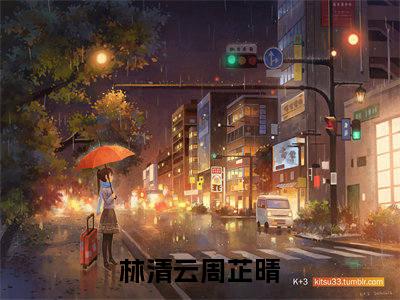 林清云周芷晴小说大结局免费阅读（林清云周芷晴）-完结版林清云周芷晴小说推荐