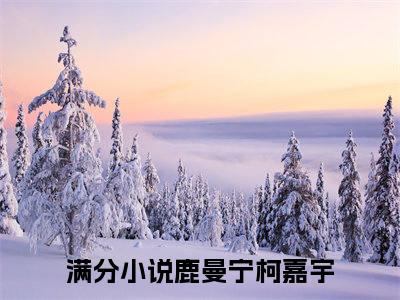 鹿曼宁柯嘉宇（鹿曼宁柯嘉宇）全文免费阅读无弹窗大结局_鹿曼宁柯嘉宇全文在线阅读无弹窗
