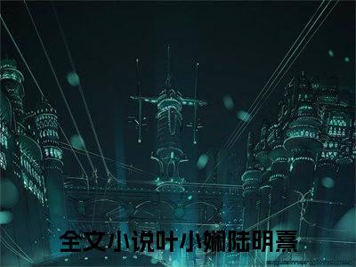 叶小娴陆明熹小说热门榜单免费阅读，叶小娴陆明熹抖音新上热文分享_笔趣阁