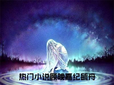 顾晚嘉纪毓舟（顾晚嘉纪毓舟）抖音热推小说全集无删减_（顾晚嘉纪毓舟免费阅读）最新章节列表