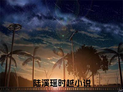 陆溪瑶时越小说最新章节（陆溪瑶时越）全文免费阅读无弹窗大结局_陆溪瑶时越小说（陆溪瑶时越小说：陆溪瑶时越）