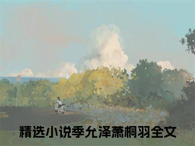 季允泽萧桐羽免费阅读无弹窗大结局-季允泽萧桐羽（季允泽萧桐羽最新全章节大结局）全文阅读
