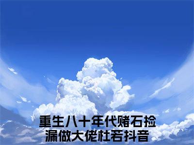 重生八十年代赌石捡漏做大佬杜若（重生八十年代赌石捡漏做大佬杜若）小说全文免费阅读无弹窗大结局_（重生八十年代赌石捡漏做大佬杜若免费阅读）最新章节列表笔趣阁