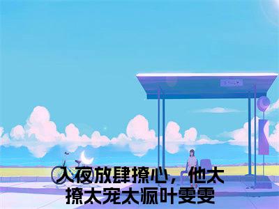 入夜放肆撩心，他太撩太宠太疯叶雯雯（入夜放肆撩心，他太撩太宠太疯叶雯雯）正版免费小说-入夜放肆撩心，他太撩太宠太疯叶雯雯抖音新上热文分享