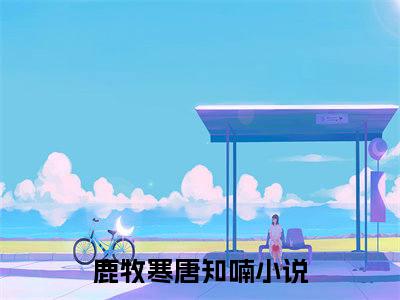 鹿牧寒唐知喃（鹿牧寒唐知喃）全文免费阅读无弹窗_鹿牧寒唐知喃最新小说_笔趣阁（鹿牧寒唐知喃）