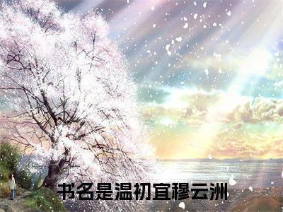 温初宜穆云洲全文（温初宜穆云洲）抖音热推小说全集无删减_温初宜穆云洲免费最新章节列表_笔趣阁