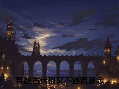 穿越古代孤女不逃荒林念全文（穿越古代孤女不逃荒林念免费小说-完整版-穿越古代孤女不逃荒林念在线赏析）最新章节已更新版