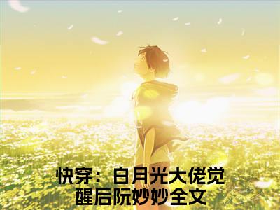 快穿：白月光大佬觉醒后阮妙妙(快穿：白月光大佬觉醒后阮妙妙)全文免费阅读无弹窗大结局_(快穿：白月光大佬觉醒后阮妙妙免费阅读全文大结局)最新章节列表
