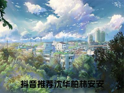 热文（沈华柏林安安）美文阅读_热门小说主人公是（沈华柏林安安）最新章节限时观看_笔趣阁