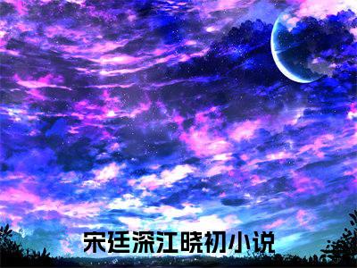 宋廷深江晓初小说（宋廷深江晓初）免费阅读全文-完整版小说（宋廷深江晓初）最新在线阅读