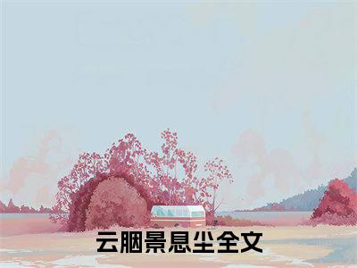 云胭景息尘精选小说大结局阅读-新上热文小说（云胭景息尘）讲的是什么
