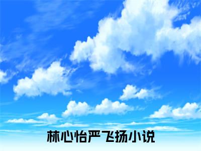 林心怡严飞扬正版小说最新章节在线阅读-（林心怡严飞扬）全文无弹窗阅读