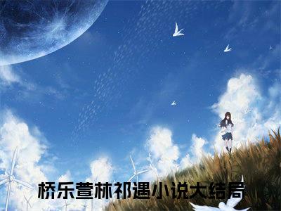 桥乐萱林祁遇（桥乐萱林祁遇）最新章节在线阅读-小说桥乐萱林祁遇完整版阅读