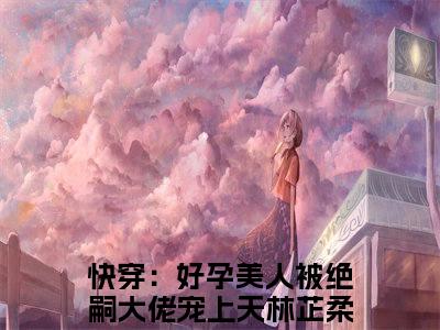《快穿：好孕美人被绝嗣大佬宠上天林芷柔》全文免费阅读最新章节大结局-快穿：好孕美人被绝嗣大佬宠上天林芷柔 全文全章节免费阅读