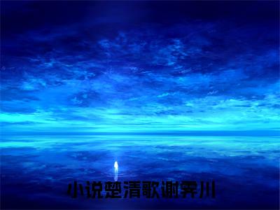 楚清歌谢霁川(楚清歌谢霁川）全文免费阅读无弹窗大结局_(楚清歌谢霁川全文阅读）楚清歌谢霁川最新章节列表_笔趣阁（楚清歌谢霁川）
