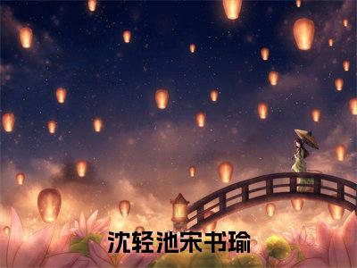 小说（沈轻池宋书瑜）最新章节免费阅读-（沈轻池宋书瑜）小说全文无删减版