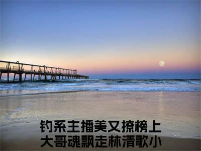 《热门小说钓系主播美又撩榜上大哥魂飘走林清歌》最新章节by钓系主播美又撩榜上大哥魂飘走林清歌完整版在线阅读